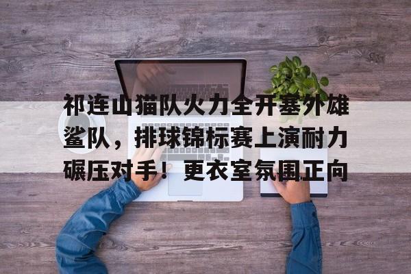 祁连山猫队火力全开塞外雄鲨队,排球锦标赛上演耐力碾压对手!更衣室氛围正向  祁连山猫队火力全开塞外雄鲨队,排球锦标赛上演耐力碾压对手!更衣室氛围正向